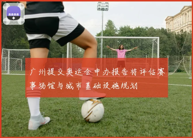 广州提交奥运会申办报告将评估赛事场馆与城市基础设施规划