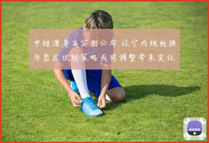 申皓源身高实测公布 辽宁内线轮换与首发攻防策略或将调整带来变化