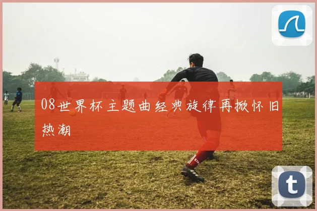 08世界杯主题曲经典旋律再掀怀旧热潮
