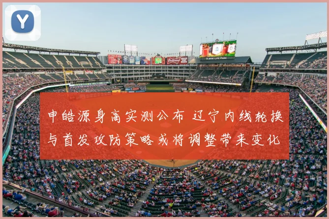申皓源身高实测公布 辽宁内线轮换与首发攻防策略或将调整带来变化