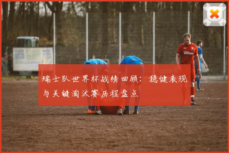 瑞士队世界杯战绩回顾:稳健表现与关键淘汰赛历程盘点
