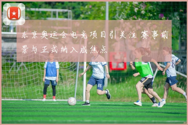 东京奥运会电竞项目引关注 赛事前景与正式纳入成焦点