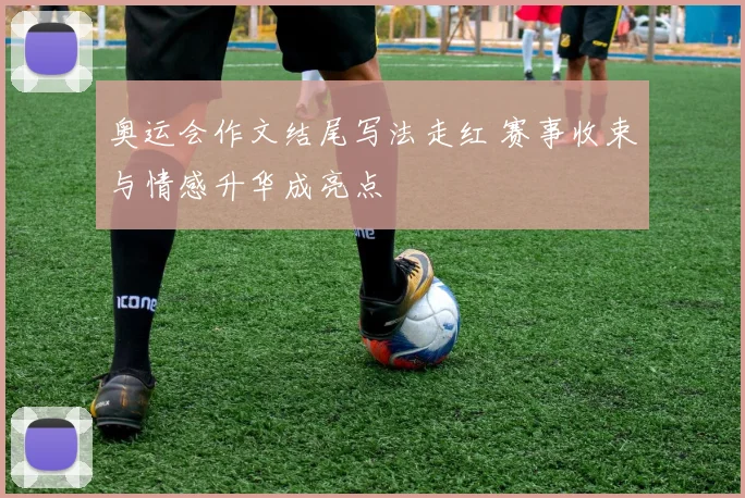 奥运会作文结尾写法走红 赛事收束与情感升华成亮点