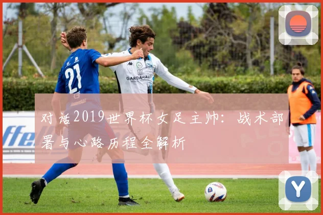 对话2019世界杯女足主帅：战术部署与心路历程全解析