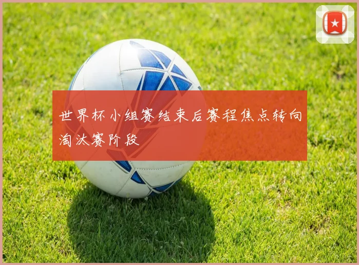世界杯小组赛结束后赛程焦点转向淘汰赛阶段