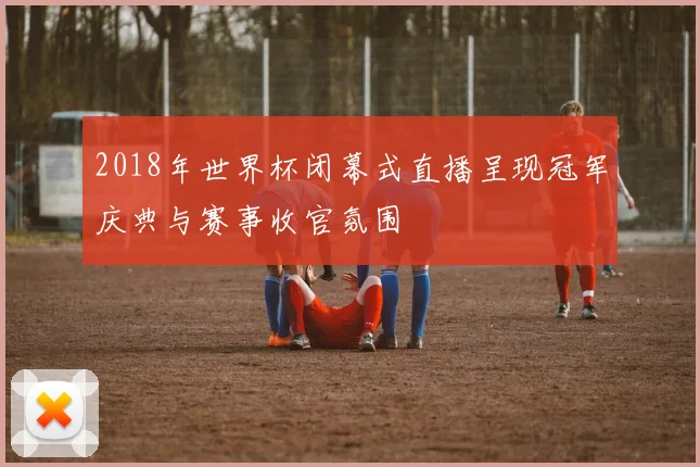 2018年世界杯闭幕式直播呈现冠军庆典与赛事收官氛围