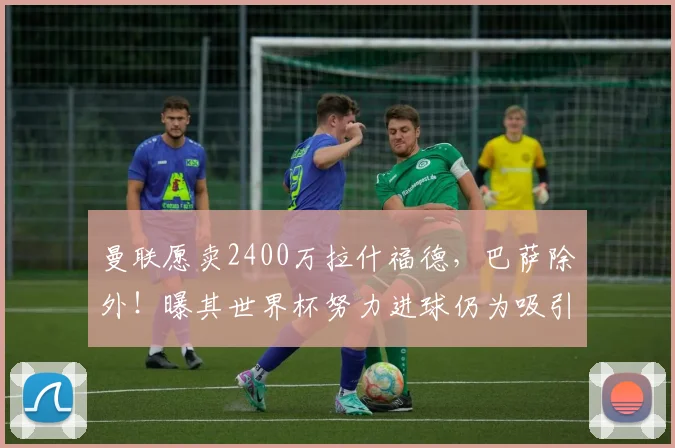 曼联愿卖2400万拉什福德,巴萨除外!曝其世界杯努力进球仍为吸引巴萨_拉菲尼亚_利雅得_安东尼·戈登