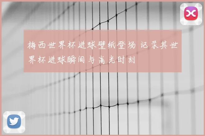 梅西世界杯进球壁纸登场 记录其世界杯进球瞬间与高光时刻