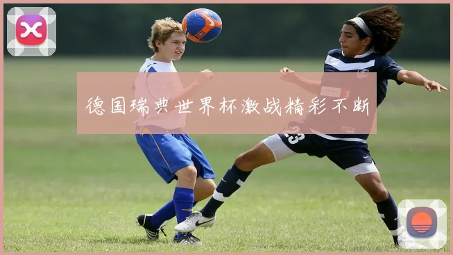 德国瑞典世界杯激战精彩不断