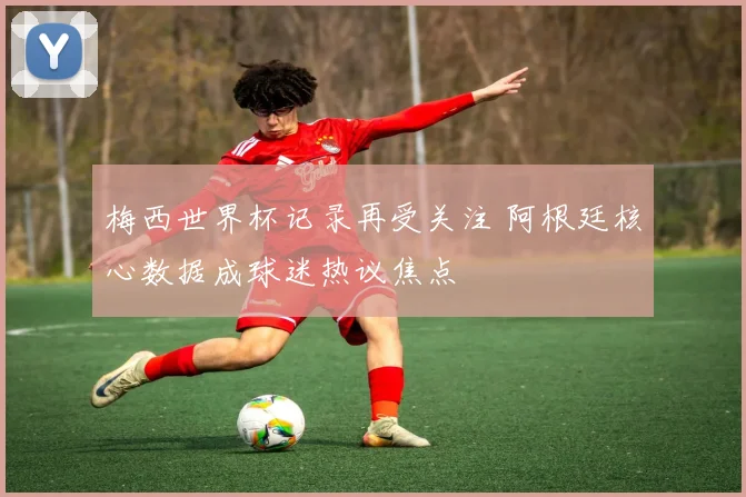 梅西世界杯记录再受关注 阿根廷核心数据成球迷热议焦点
