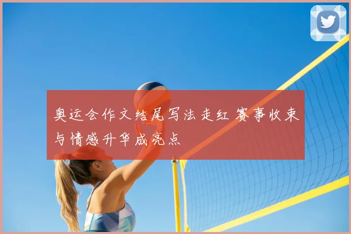 奥运会作文结尾写法走红 赛事收束与情感升华成亮点