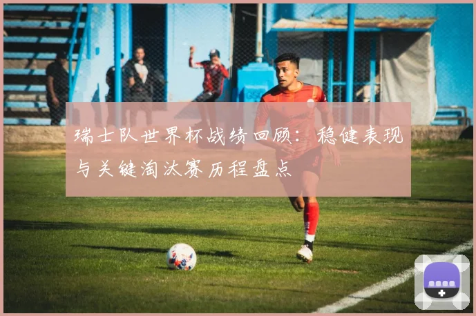 瑞士队世界杯战绩回顾:稳健表现与关键淘汰赛历程盘点