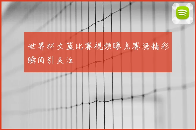 世界杯女篮比赛视频曝光赛场精彩瞬间引关注
