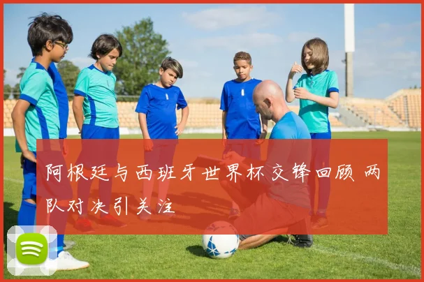 阿根廷与西班牙世界杯交锋回顾 两队对决引关注