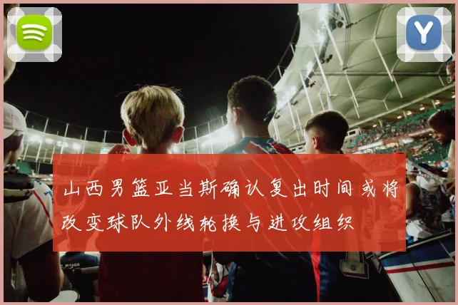 山西男篮亚当斯确认复出时间或将改变球队外线轮换与进攻组织