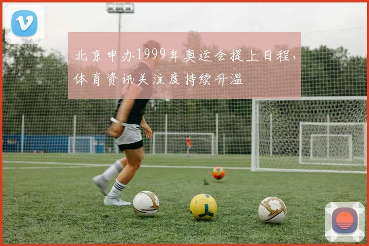 北京申办1999年奥运会提上日程，体育资讯关注度持续升温