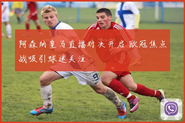 阿森纳皇马直播对决开启 欧冠焦点战吸引球迷关注